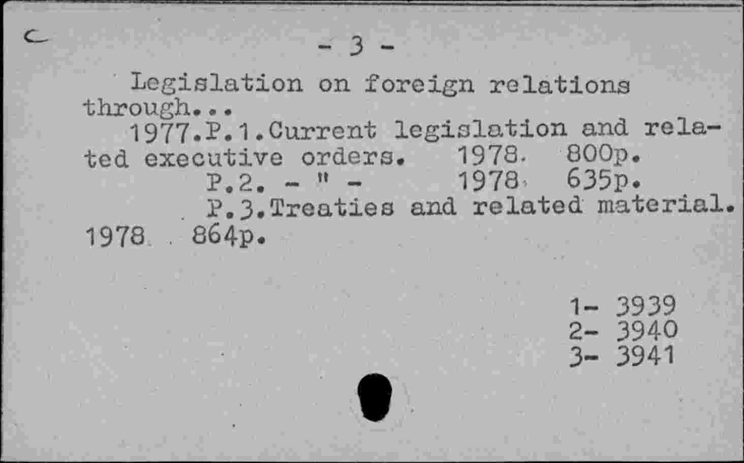 ﻿- 3 -
Legislation on foreign relations through...
1977.P.1.Current legislation and related executive orders.	1978- 800p.
P.2. - » -	1978	635p.
P.3.Treaties and related material.
1978 . 864p.
1-	3939
2-	3940
3-	3941